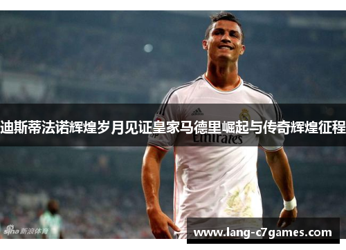 迪斯蒂法诺辉煌岁月见证皇家马德里崛起与传奇辉煌征程