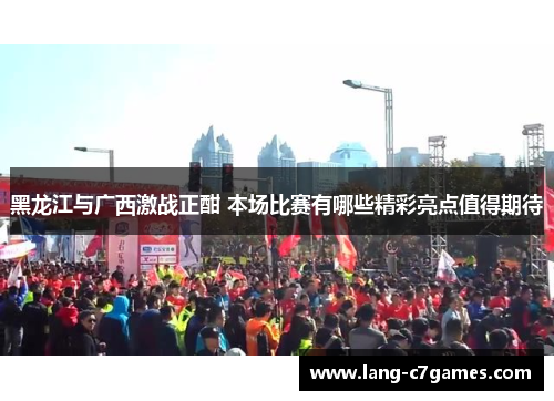 黑龙江与广西激战正酣 本场比赛有哪些精彩亮点值得期待
