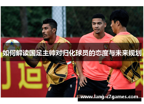 如何解读国足主帅对归化球员的态度与未来规划