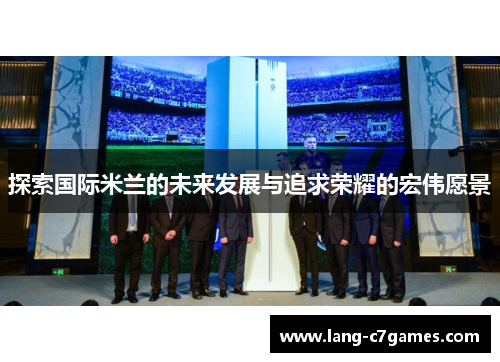 探索国际米兰的未来发展与追求荣耀的宏伟愿景